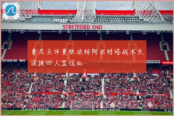 鲁尼点评曼联逆转阿尔特塔战术失误换四人显慌乱