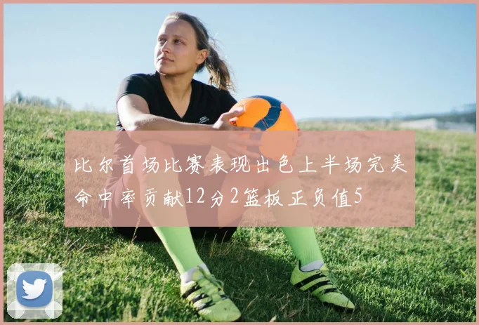 比尔首场比赛表现出色上半场完美命中率贡献12分2篮板正负值5