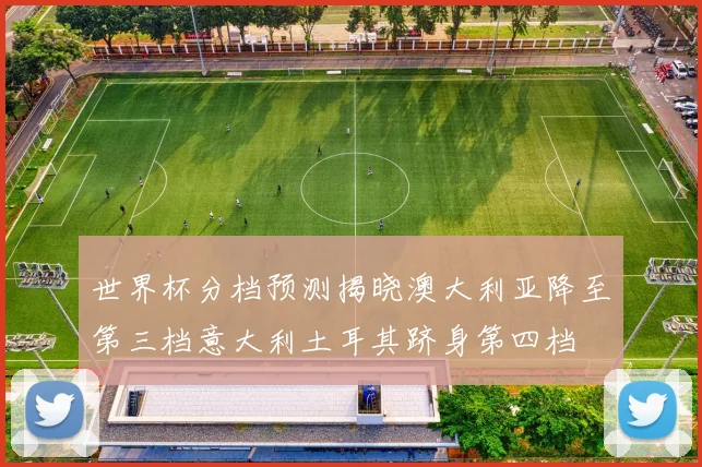 世界杯分档预测揭晓澳大利亚降至第三档意大利土耳其跻身第四档
