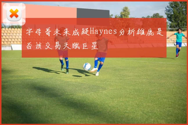 字母哥未来成疑Haynes分析雄鹿是否该交易天赋巨星
