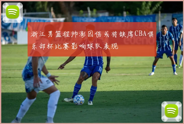 浙江男篮程帅澎因伤或将缺席CBA俱乐部杯比赛影响球队表现