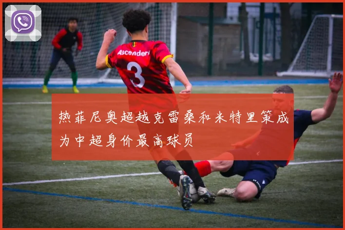 热菲尼奥超越克雷桑和米特里策成为中超身价最高球员