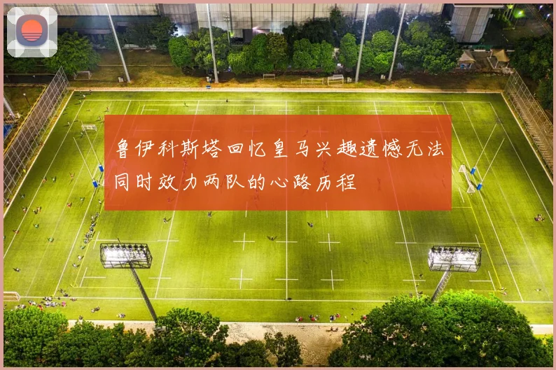 鲁伊科斯塔回忆皇马兴趣遗憾无法同时效力两队的心路历程