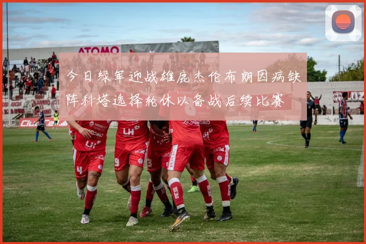 今日绿军迎战雄鹿杰伦布朗因病缺阵科塔选择轮休以备战后续比赛