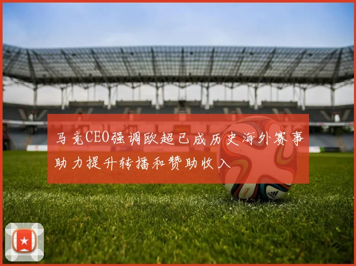 马竞CEO强调欧超已成历史海外赛事助力提升转播和赞助收入