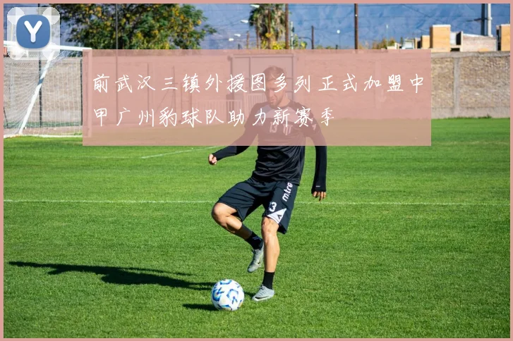 前武汉三镇外援图多列正式加盟中甲广州豹球队助力新赛季