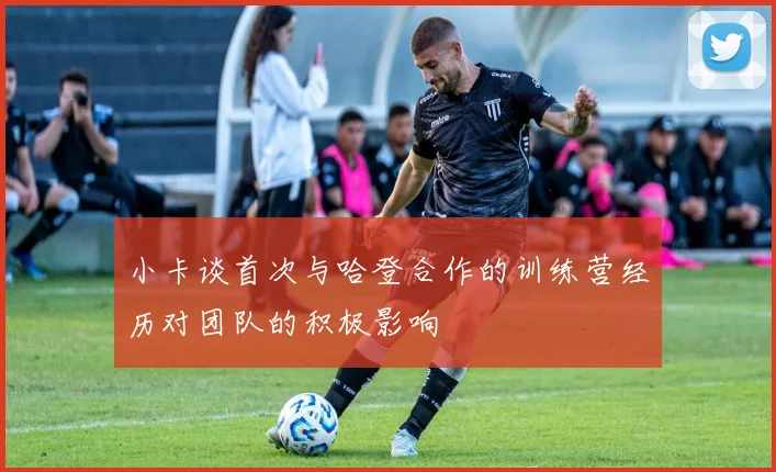 小卡谈首次与哈登合作的训练营经历对团队的积极影响