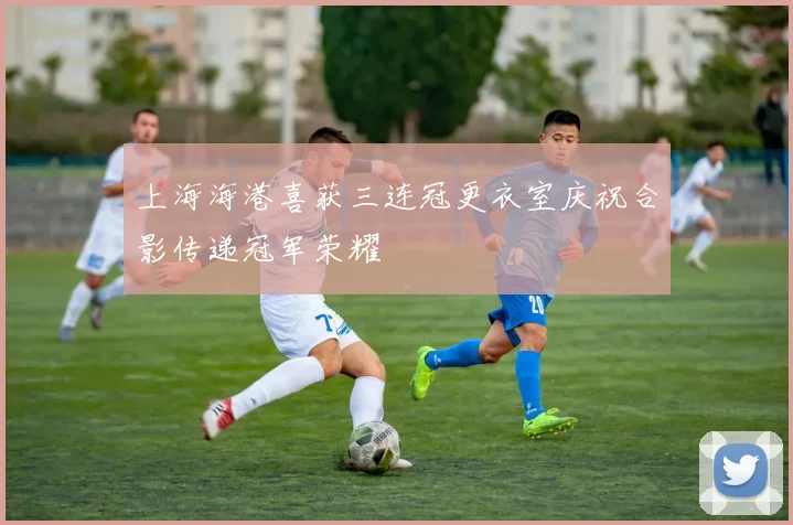 上海海港喜获三连冠更衣室庆祝合影传递冠军荣耀