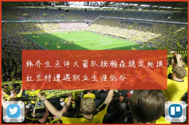 韩乔生点评火箭队杨瀚森稳定轮换杜兰特遭遇职业生涯低谷