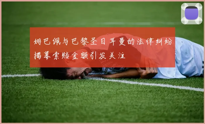 姆巴佩与巴黎圣日耳曼的法律纠纷揭幕索赔金额引发关注