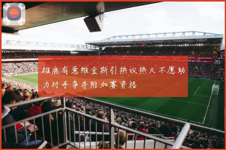 雄鹿有意维金斯引热议热火不愿助力对手争夺附加赛资格