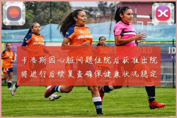 卡洛斯因心脏问题住院后获准出院将进行后续复查确保健康状况稳定