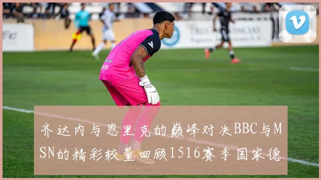 齐达内与恩里克的巅峰对决BBC与MSN的精彩较量回顾1516赛季国家德比