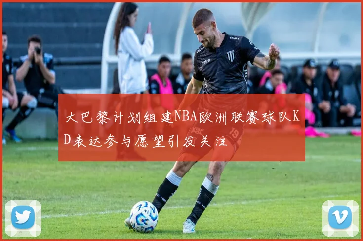 大巴黎计划组建NBA欧洲联赛球队KD表达参与愿望引发关注
