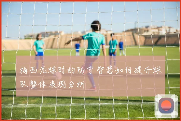 梅西无球时的防守智慧如何提升球队整体表现分析
