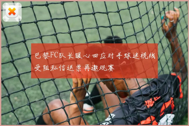 巴黎FC队长暖心回应对手球迷视线受阻私信送票再邀观赛