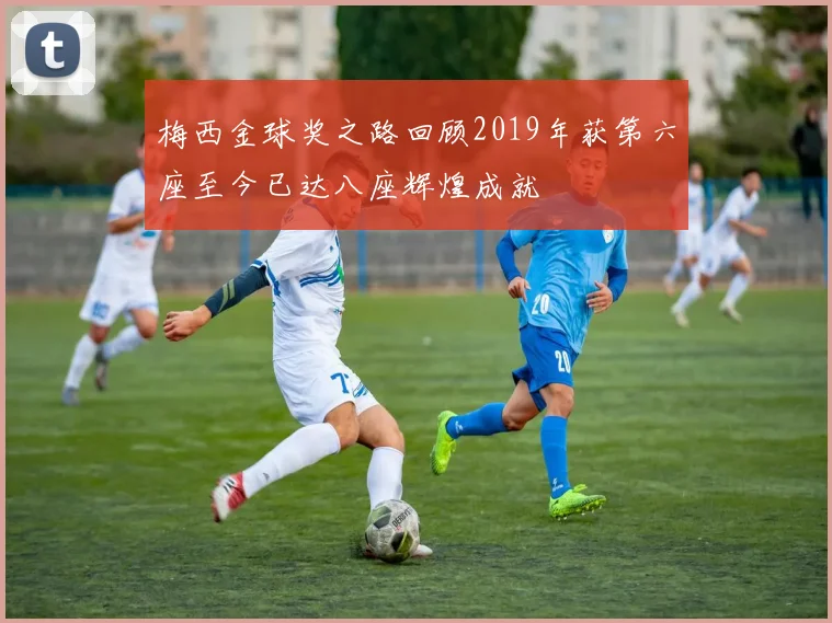 梅西金球奖之路回顾2019年获第六座至今已达八座辉煌成就