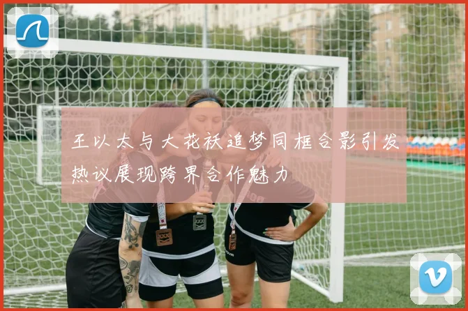 王以太与大花袄追梦同框合影引发热议展现跨界合作魅力