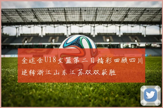全运会U18女篮第二日精彩回顾四川逆转浙江山东江苏双双获胜