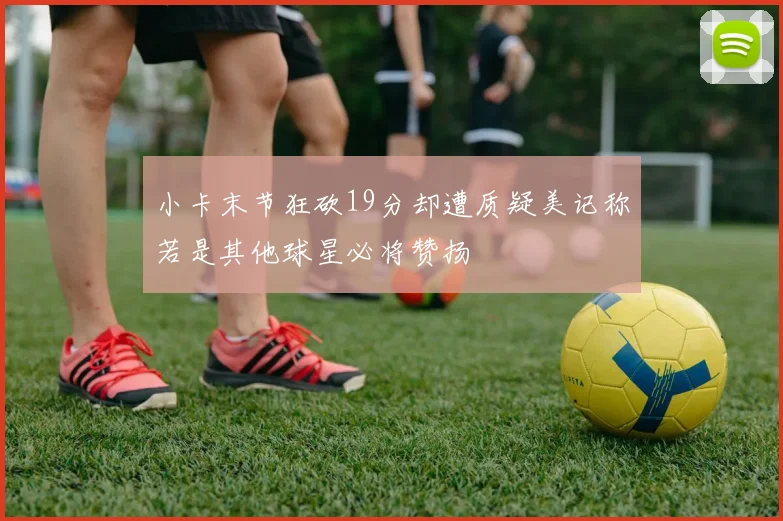 小卡末节狂砍19分却遭质疑美记称若是其他球星必将赞扬