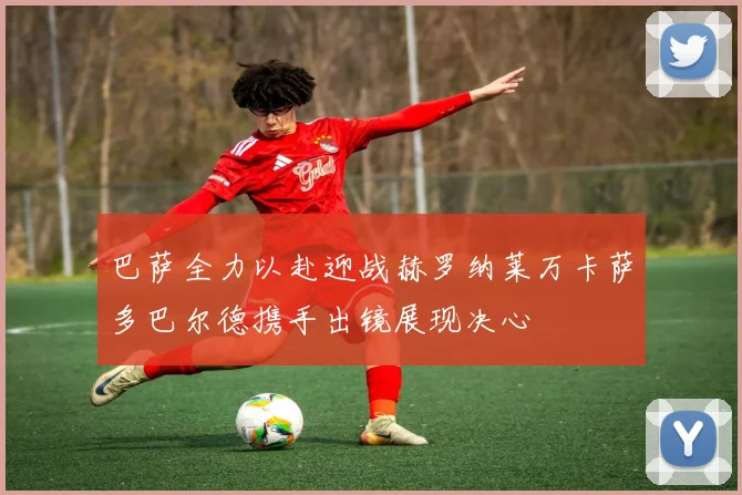 巴萨全力以赴迎战赫罗纳莱万卡萨多巴尔德携手出镜展现决心