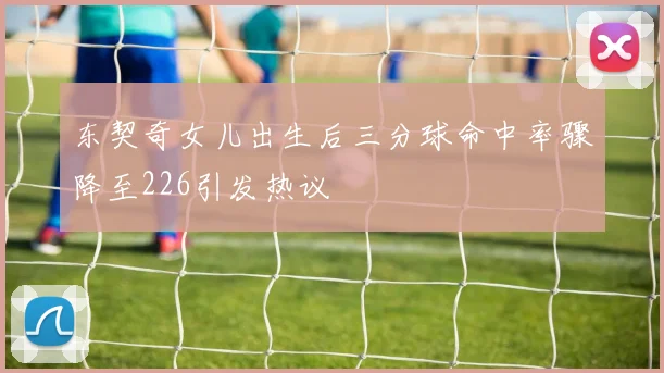 东契奇女儿出生后三分球命中率骤降至226引发热议