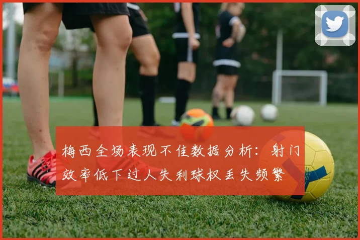 梅西全场表现不佳数据分析：射门效率低下过人失利球权丢失频繁