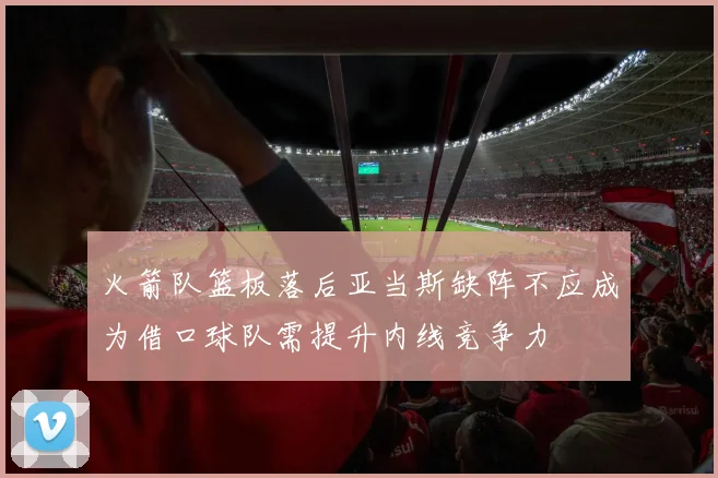火箭队篮板落后亚当斯缺阵不应成为借口球队需提升内线竞争力