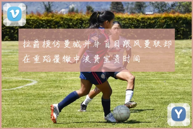 拉爵模仿曼城并非盲目跟风曼联却在重蹈覆辙中浪费宝贵时间